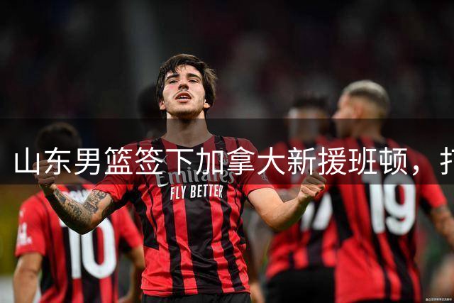 山东男篮签下加拿大新援班顿，打造"外援策应+本土投射"新体系